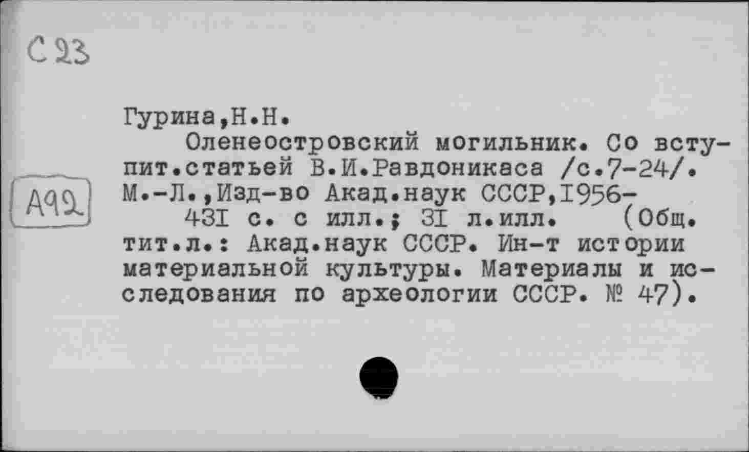 ﻿cas
А<Щ.
Гурина,H.H.
Оленеостровский могильник. Со вступит.статьей В.И.Равдоникаса /с.7-24/.
М.-Л.,Изд-во Акад.наук СССР,1956-
431 с. с илл.; 31 л.илл. (Общ. тит.л.ї Акад.наук СССР. Ин-т истории материальной культуры. Материалы и исследования по археологии СССР. № 47).